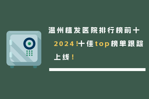 温州植发医院排行榜前十2024！十佳top榜单跟踪上线！
