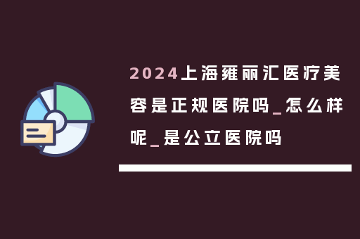 2024上海雍丽汇医疗美容是正规医院吗_怎么样呢_是公立医院吗