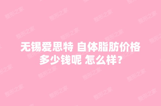 无锡爱思特 自体脂肪价格多少钱呢 怎么样？