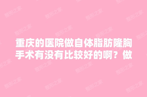 重庆的医院做自体脂肪隆胸手术有没有比较好的啊？做这个手术好不好...