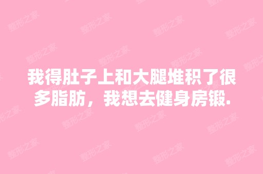 我得肚子上和大腿堆积了很多脂肪，我想去健身房锻...