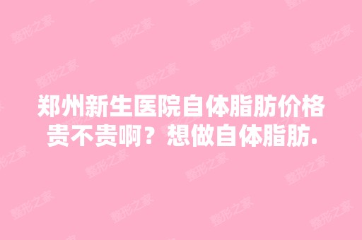 郑州新生医院自体脂肪价格贵不贵啊？想做自体脂肪...