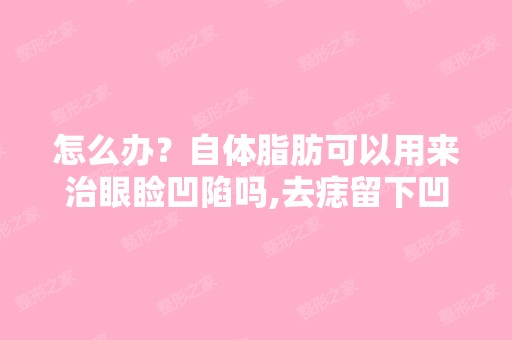 怎么办？自体脂肪可以用来治眼睑凹陷吗,去痣留下凹陷的疤痕可...