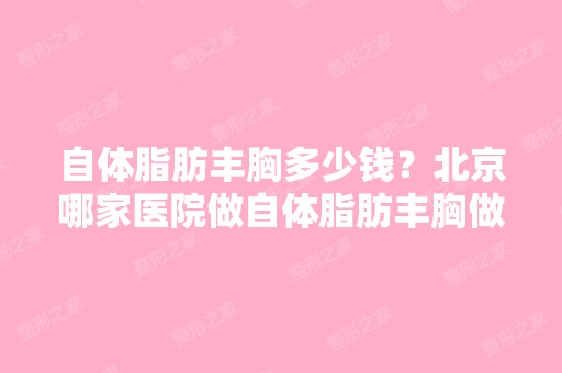 自体脂肪丰胸多少钱？北京哪家医院做自体脂肪丰胸做得好？自体脂肪...