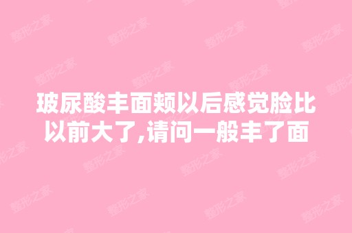 玻尿酸丰面颊以后感觉脸比以前大了,请问一般丰了面颊以后多久能消...