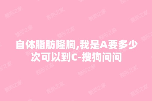 自体脂肪隆胸,我是A要多少次可以到C-搜狗问问