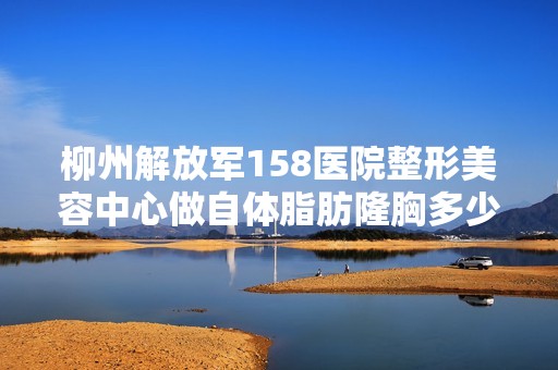 柳州解放军158医院整形美容中心做自体脂肪隆胸多少钱？手术效果有...