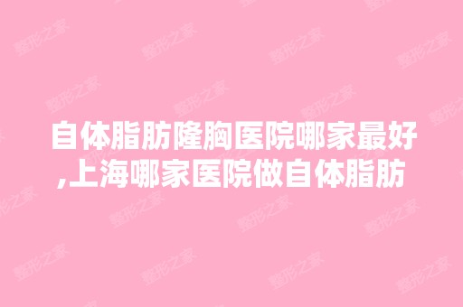 自体脂肪隆胸医院哪家比较好,上海哪家医院做自体脂肪隆胸哪家好？