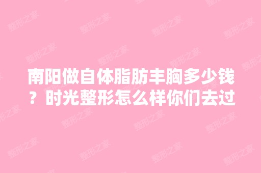 南阳做自体脂肪丰胸多少钱？时光整形怎么样你们去过的怎么样呢？