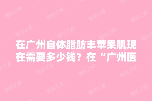 在广州自体脂肪丰苹果肌现在需要多少钱？在“广州医学美容医院”...