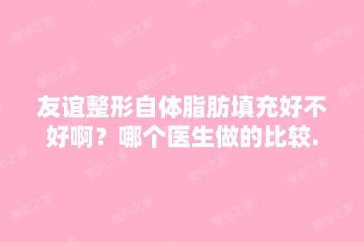 友谊整形自体脂肪填充好不好啊？哪个医生做的比较...