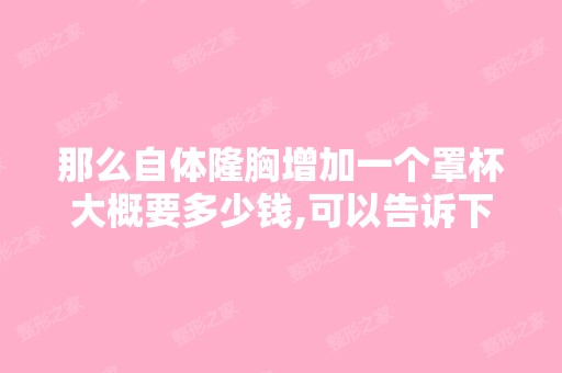 那么自体隆胸增加一个罩杯大概要多少钱,可以告诉下吗,谢谢大概就好