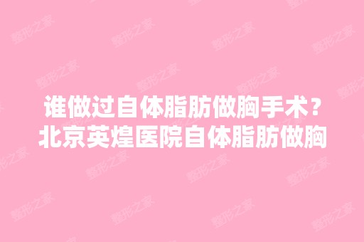 谁做过自体脂肪做胸手术？北京英煌医院自体脂肪做胸价格多少钱,...