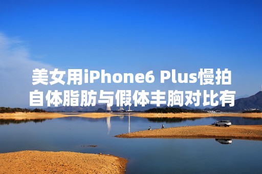 美女用iPhone6 Plus慢拍自体脂肪与假体丰胸对比有什么不一样？