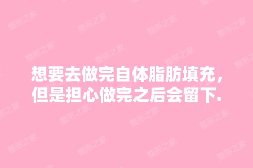 想要去做完自体脂肪填充，但是担心做完之后会留下...