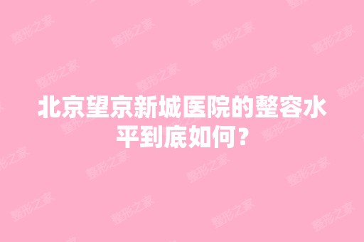 北京望京新城医院的整容水平到底如何？