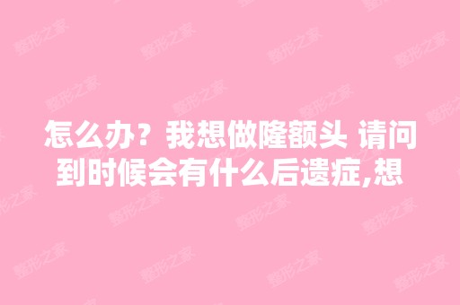 怎么办？我想做隆额头 请问到时候会有什么后遗症,想隆额头北京...