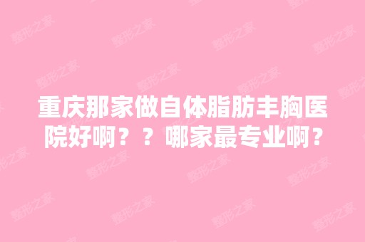 重庆那家做自体脂肪丰胸医院好啊？？哪家哪家好啊？做自体脂肪移植...