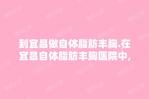 到宜昌做自体脂肪丰胸.在宜昌自体脂肪丰胸医院中,比较好哪家好是哪家...