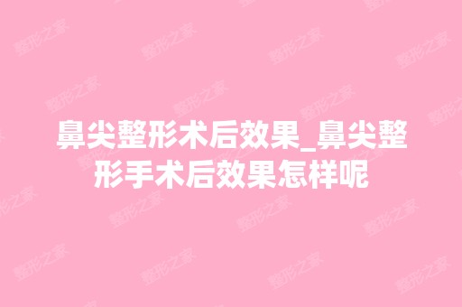 鼻尖整形术后效果_鼻尖整形手术后效果怎样呢