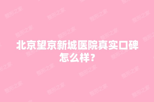 北京望京新城医院真实口碑怎么样？