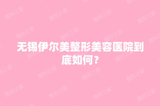 无锡伊尔美整形美容医院到底如何？