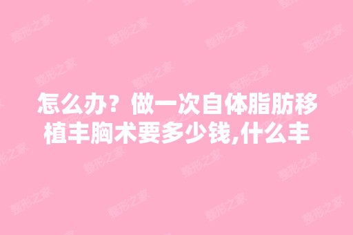 怎么办？做一次自体脂肪移植丰胸术要多少钱,什么丰胸术比较好啊...