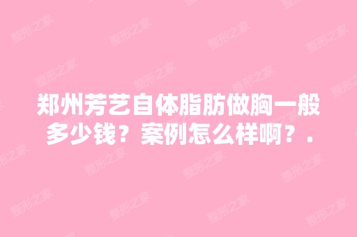 郑州芳艺自体脂肪做胸一般多少钱？案例怎么样啊？...