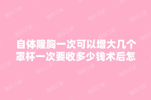 自体隆胸一次可以增大几个罩杯一次要收多少钱术后怎么护理效果好