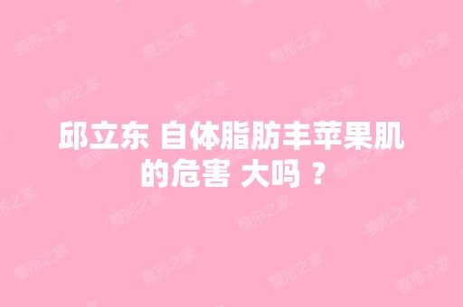 邱立东 自体脂肪丰苹果肌的危害 大吗 ？