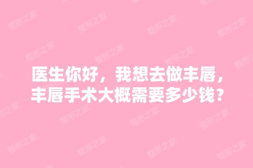 医生你好，我想去做丰唇，丰唇手术大概需要多少钱？哪里的丰唇做的好呀，我感觉自己嘴巴有点丑，呜呜呜