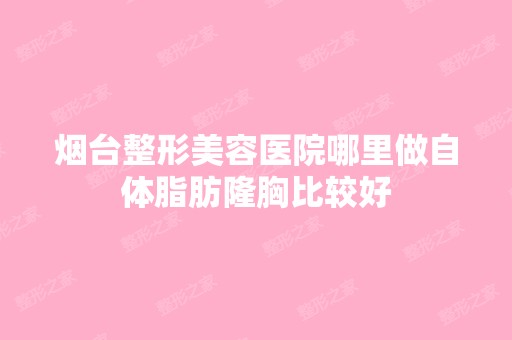 烟台整形美容医院哪里做自体脂肪隆胸比较好