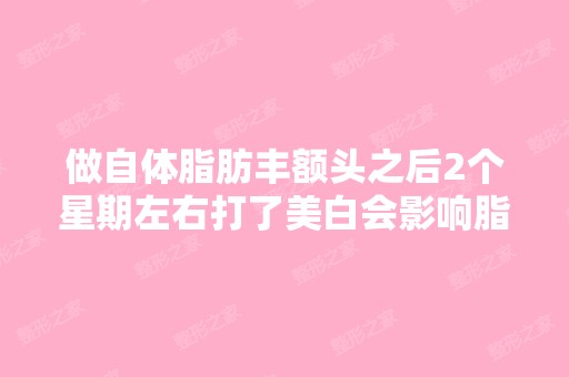 做自体脂肪丰额头之后2个星期左右打了美白会影响脂肪移植的效果么