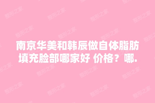 南京华美和韩辰做自体脂肪填充脸部哪家好 价格？哪...