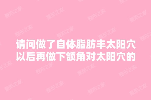 请问做了自体脂肪丰太阳穴以后再做下颌角对太阳穴的脂肪有影响吗？...