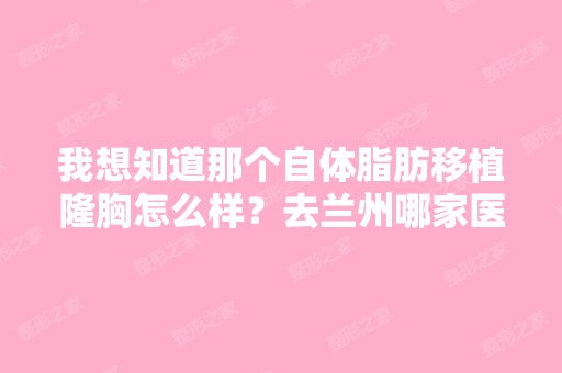 我想知道那个自体脂肪移植隆胸怎么样？去兰州哪家医院好啊？我还是...