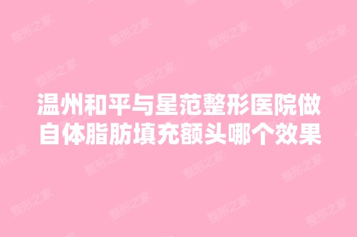 温州和平与星范整形医院做自体脂肪填充额头哪个效果好？价格是多少...