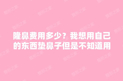 隆鼻费用多少？我想用自己的东西垫鼻子但是不知道用自体脂肪好还是...