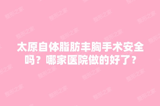 太原自体脂肪丰胸手术安全吗？哪家医院做的好了？