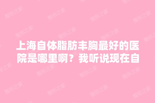 上海自体脂肪丰胸比较好的医院是哪里啊？我听说现在自体脂肪丰胸效...