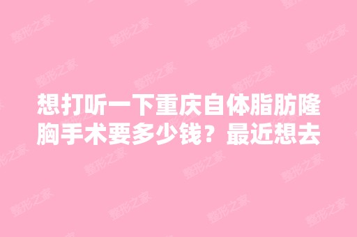 想打听一下重庆自体脂肪隆胸手术要多少钱？近想去,不知道那个自...