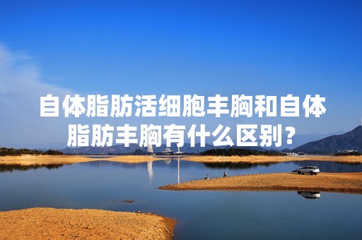 自体脂肪活细胞丰胸和自体脂肪丰胸有什么区别？