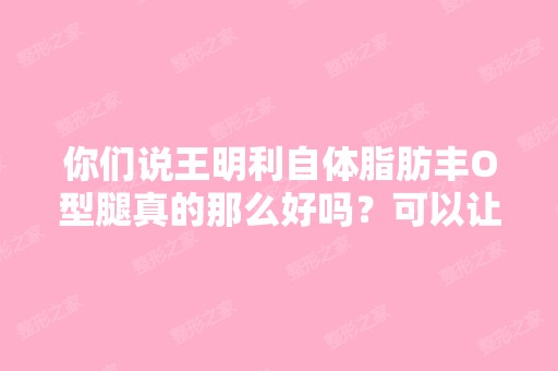 你们说王明利自体脂肪丰O型腿真的那么好吗？可以让腿变直？