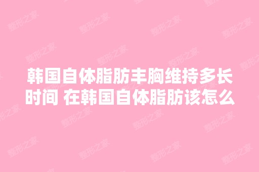 韩国自体脂肪丰胸维持多长时间 在韩国自体脂肪该怎么丰胸