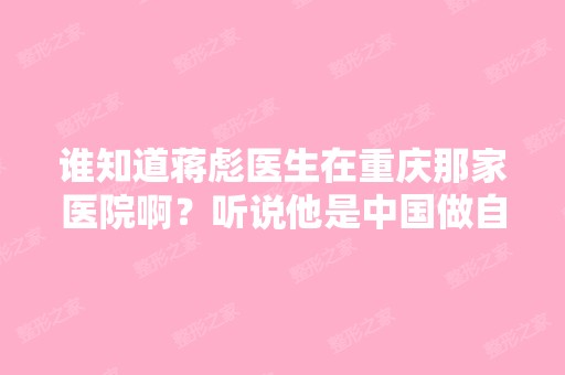 谁知道蒋彪医生在重庆那家医院啊？听说他是中国做自体脂肪成活率...