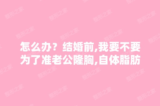 怎么办？结婚前,我要不要为了准老公隆胸,自体脂肪隆胸后老公...