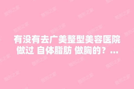 有没有去广美整型美容医院做过 自体脂肪 做胸的？...