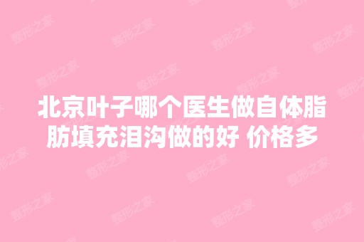 北京叶子哪个医生做自体脂肪填充泪沟做的好 价格多...