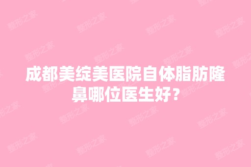 成都美绽美医院自体脂肪隆鼻哪位医生好？