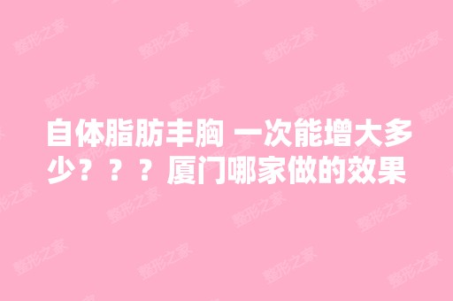 自体脂肪丰胸 一次能增大多少？？？厦门哪家做的效果好？